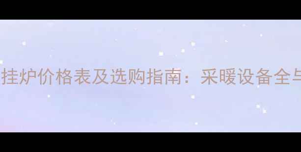 朝阳燃气壁挂炉价格表及选购指南采暖设备全与省钱攻略
