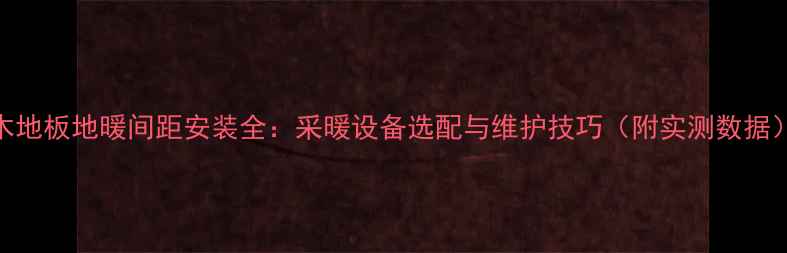 木地板地暖间距安装全采暖设备选配与维护技巧附实测数据