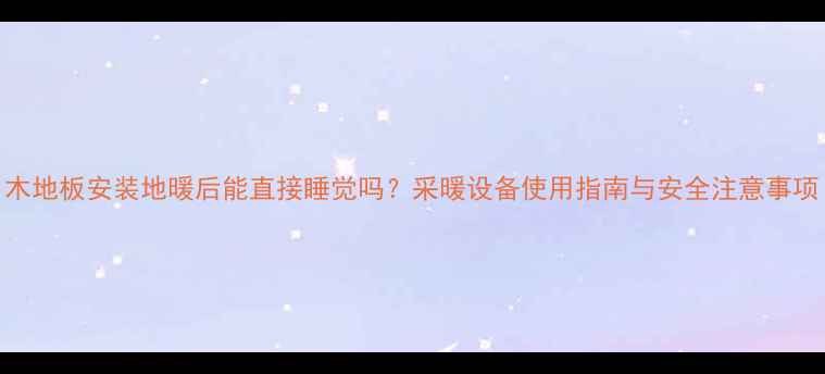 木地板安装地暖后能直接睡觉吗采暖设备使用指南与安全注意事项