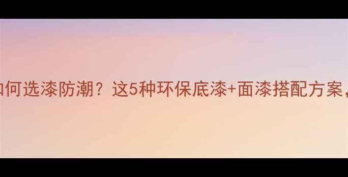 木质采暖设备如何选漆防潮这5种环保底漆面漆搭配方案入住前必看