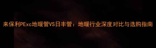 来保利PExc地暖管VS日丰管地暖行业深度对比与选购指南