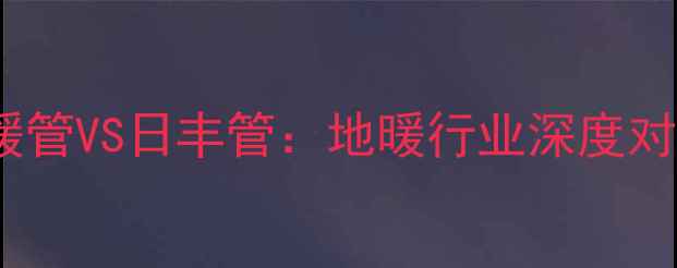 图片 来保利PExc地暖管VS日丰管：地暖行业深度对比与选购指南1