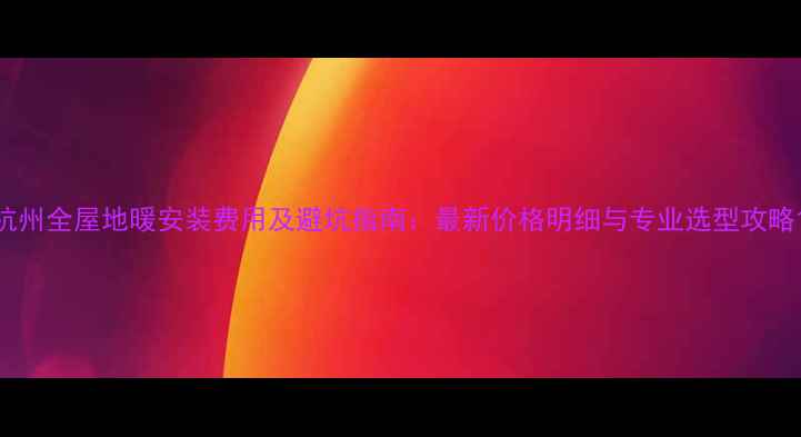 图片 杭州全屋地暖安装费用及避坑指南：最新价格明细与专业选型攻略1
