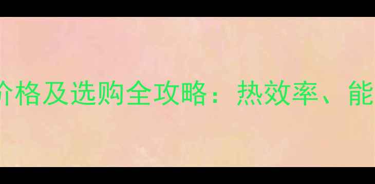 格兰仕燃气壁挂炉价格及选购全攻略热效率能效标准与安装指南
