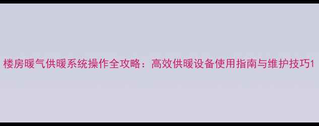 楼房暖气供暖系统操作全攻略高效供暖设备使用指南与维护技巧