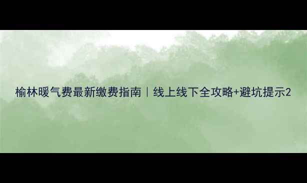 榆林暖气费最新缴费指南线上线下全攻略避坑提示