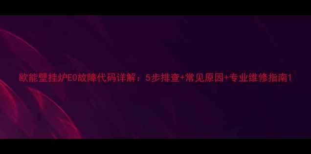 图片 欧能壁挂炉E0故障代码详解：5步排查+常见原因+专业维修指南1