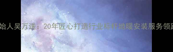 欧龙地暖创始人吴万送20年匠心打造行业标杆地暖安装服务领跑北方市场
