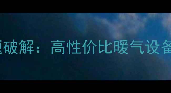 武汉家庭采暖难题破解高性价比暖气设备推荐及安装指南