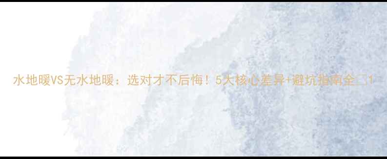 水地暖VS无水地暖选对才不后悔5大核心差异避坑指南全