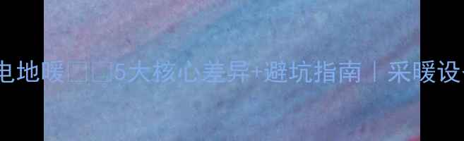 水地暖vs电地暖5大核心差异避坑指南采暖设备选购全