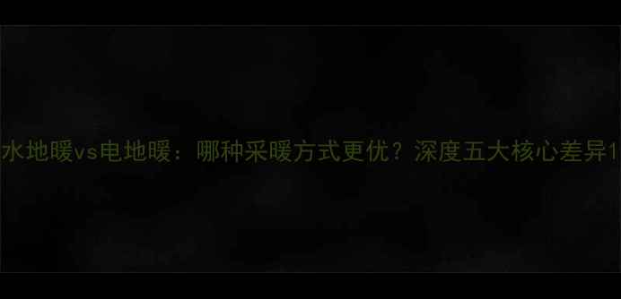图片 水地暖vs电地暖：哪种采暖方式更优？深度五大核心差异1