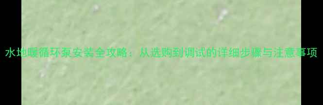 图片 水地暖循环泵安装全攻略：从选购到调试的详细步骤与注意事项