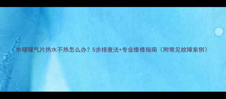 水暖暖气片热水不热怎么办5步排查法专业维修指南附常见故障案例
