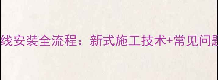 水暖气片管线安装全流程新式施工技术常见问题避坑指南