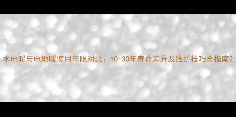 图片 水电暖与电地暖使用年限对比：10-30年寿命差异及维护技巧全指南2