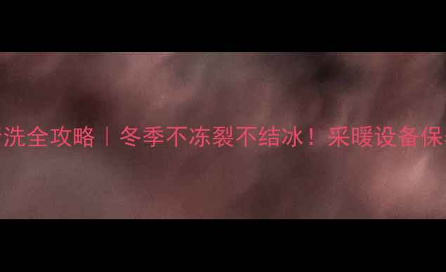 水管暖气清洗全攻略冬季不冻裂不结冰采暖设备保养必看指南