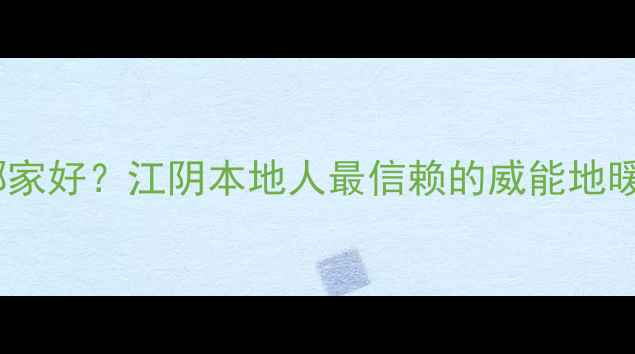 江阴市威能地暖安装哪家好江阴本地人最信赖的威能地暖服务商排名避坑指南