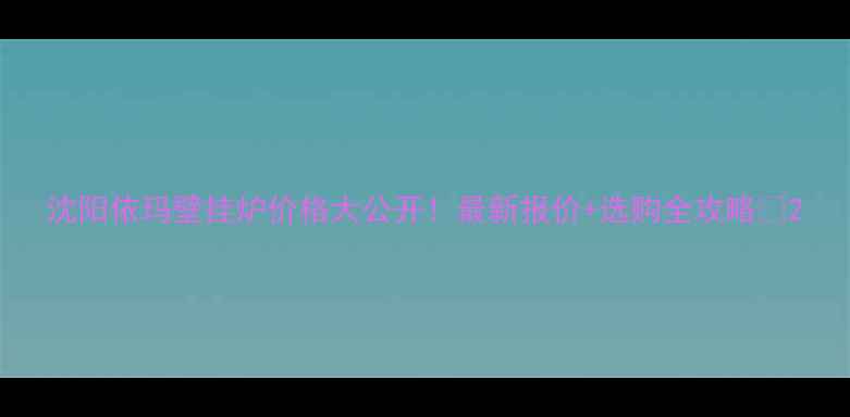沈阳依玛壁挂炉价格大公开最新报价选购全攻略