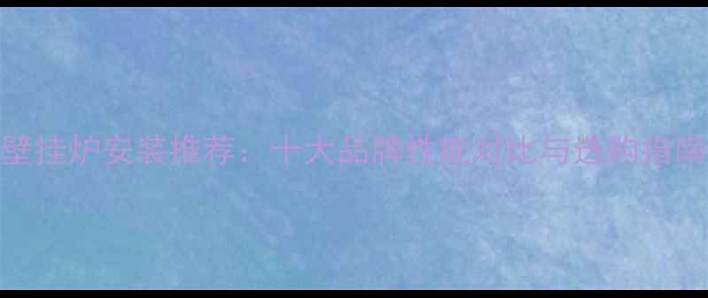 图片 沈阳博世壁挂炉安装推荐：十大品牌性能对比与选购指南（最新）