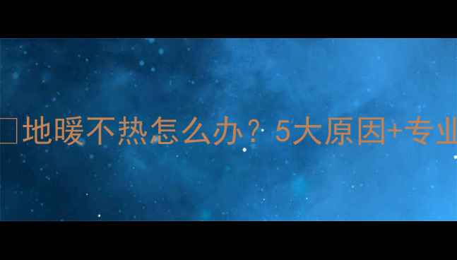 沈阳地暖不热全攻略维修指南地暖不热怎么办5大原因专业解决方法附免费检修清单