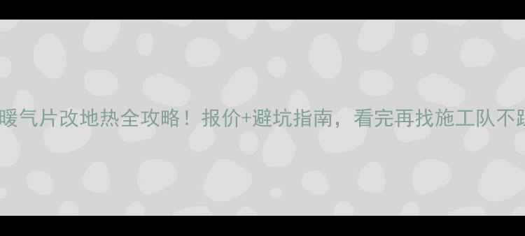 沈阳暖气片改地热全攻略报价避坑指南看完再找施工队不踩雷