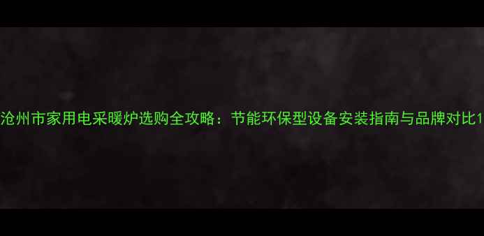 沧州市家用电采暖炉选购全攻略节能环保型设备安装指南与品牌对比