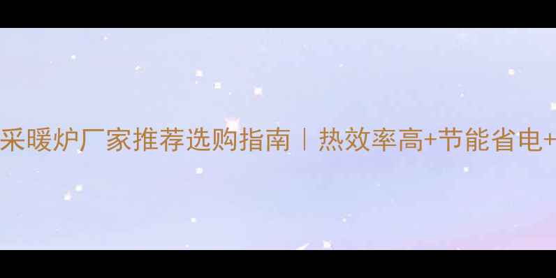 图片 河北家用采暖炉厂家推荐选购指南｜热效率高+节能省电+安装无忧