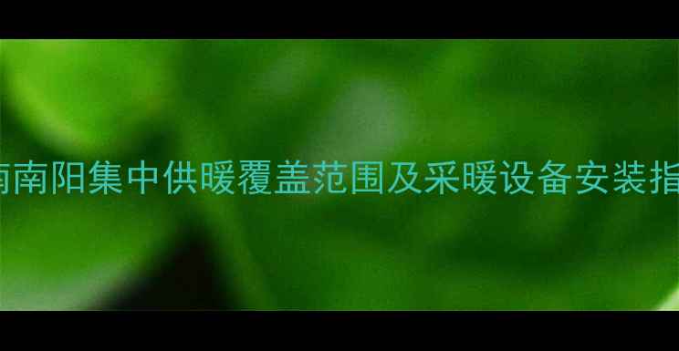 河南南阳集中供暖覆盖范围及采暖设备安装指南