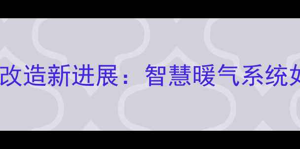 泰安老小区集中供暖改造新进展智慧暖气系统如何温暖千万家庭