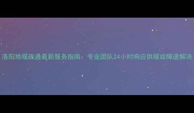 洛阳地暖疏通最新服务指南专业团队24小时响应供暖故障速解决