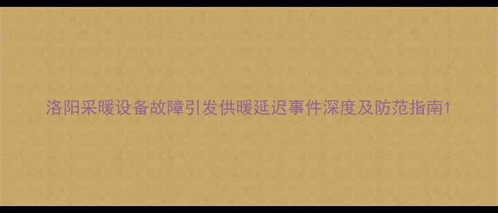 洛阳采暖设备故障引发供暖延迟事件深度及防范指南