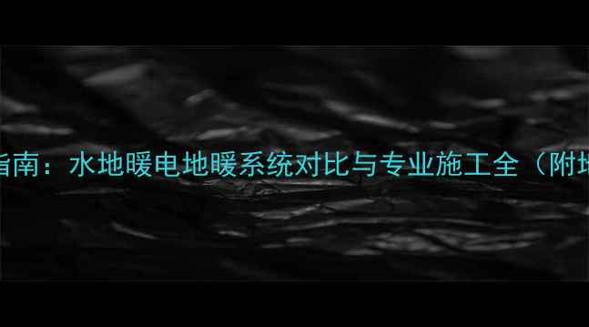 济南地暖安装指南水地暖电地暖系统对比与专业施工全附地暖维护技巧