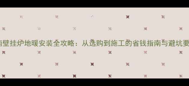 济南壁挂炉地暖安装全攻略从选购到施工的省钱指南与避坑要点