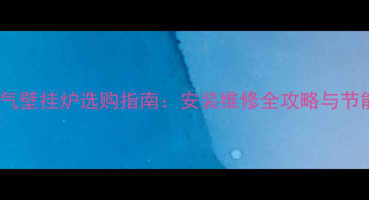 海口燃气壁挂炉选购指南安装维修全攻略与节能技巧
