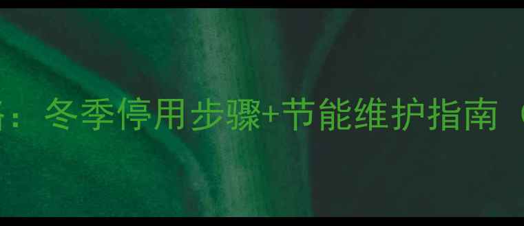 海尔壁挂炉关地暖全攻略冬季停用步骤节能维护指南附不同季节操作差异