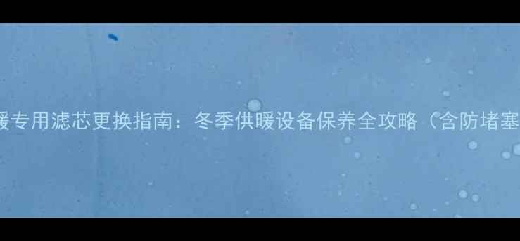 海尔采暖专用滤芯更换指南冬季供暖设备保养全攻略含防堵塞技术
