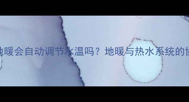 淋浴加热时地暖会自动调节水温吗地暖与热水系统的协同节能技巧