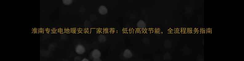 淮南专业电地暖安装厂家推荐低价高效节能全流程服务指南