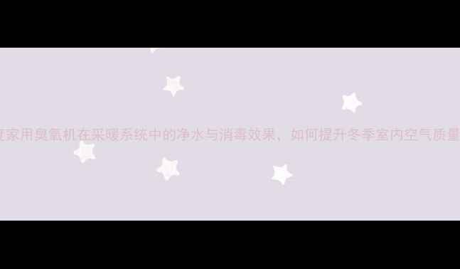 图片 深度家用臭氧机在采暖系统中的净水与消毒效果，如何提升冬季室内空气质量？1