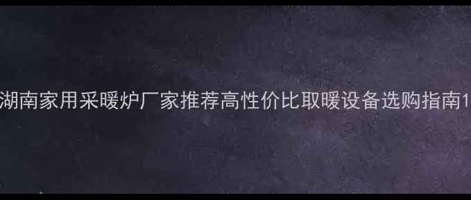 图片 湖南家用采暖炉厂家推荐高性价比取暖设备选购指南1