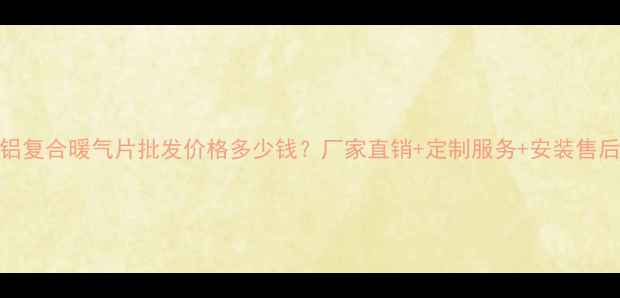 潍坊铜铝复合暖气片批发价格多少钱厂家直销定制服务安装售后全攻略