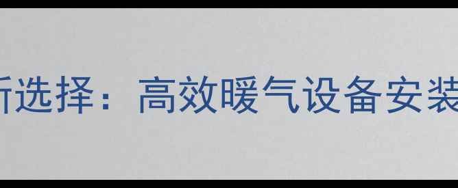 潞州区今冬采暖新选择高效暖气设备安装指南及省钱攻略