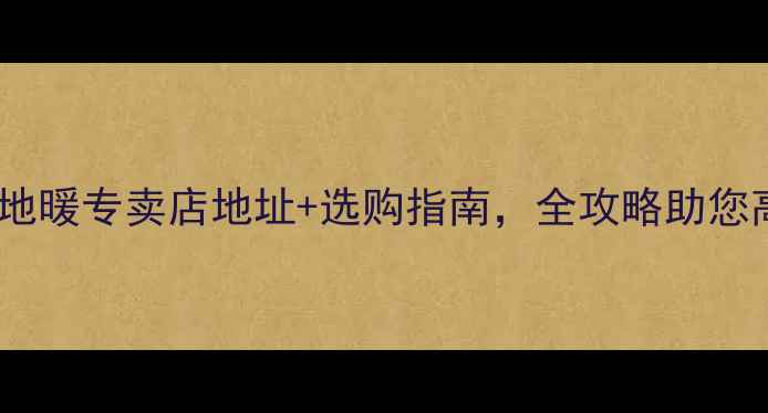 烟台伟星地暖专卖店地址选购指南全攻略助您高效安装
