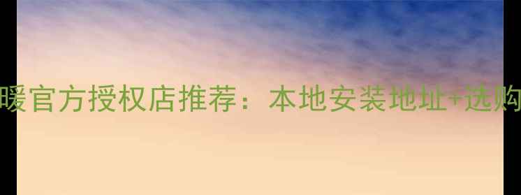 烟台伟星地暖官方授权店推荐本地安装地址选购指南最新版