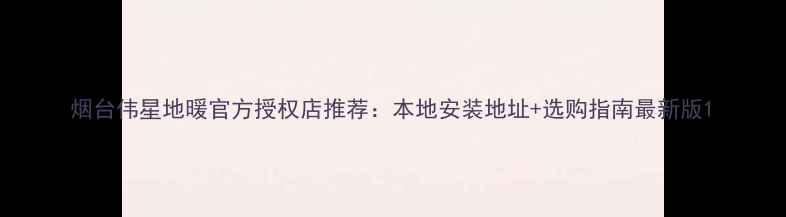 图片 烟台伟星地暖官方授权店推荐：本地安装地址+选购指南最新版1