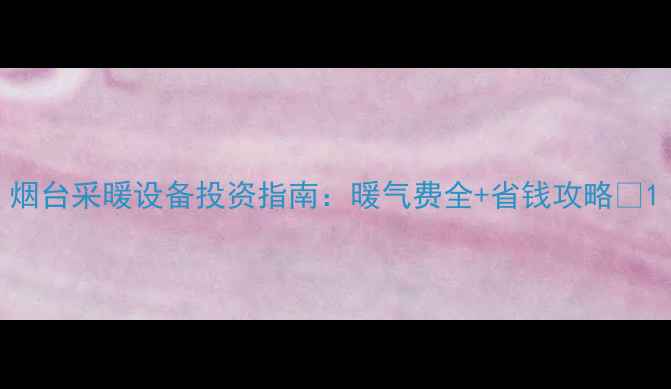 图片 烟台采暖设备投资指南：暖气费全+省钱攻略🔥1