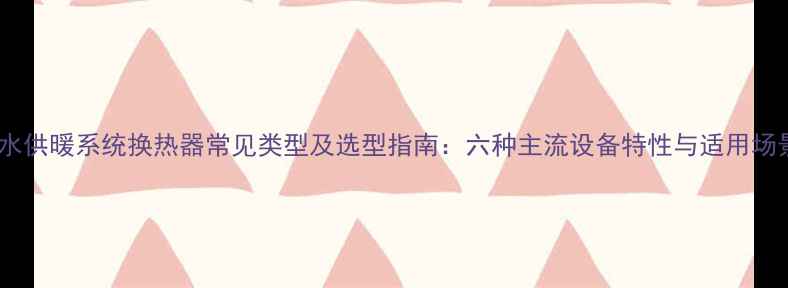 图片 热水供暖系统换热器常见类型及选型指南：六种主流设备特性与适用场景1