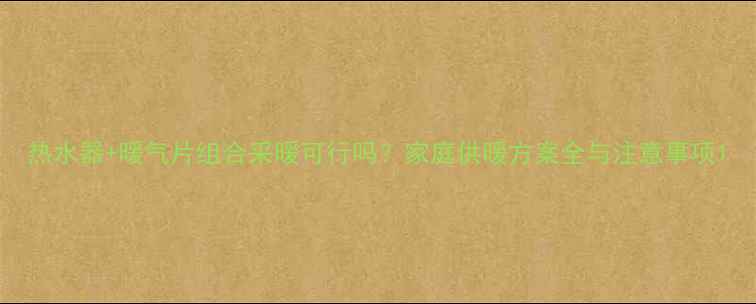 图片 热水器+暖气片组合采暖可行吗？家庭供暖方案全与注意事项1