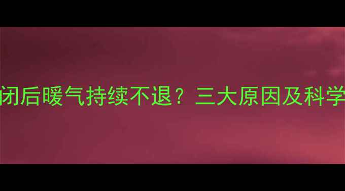 热水器关闭后暖气持续不退三大原因及科学解决方法
